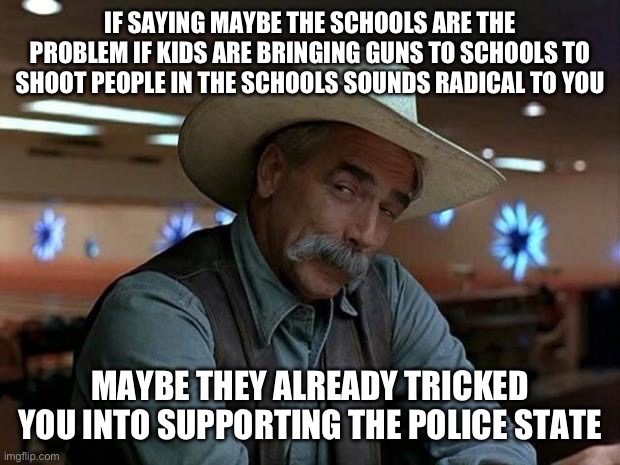 Maybe. Just Maybe. The Problem isn’t the Guns. | IF SAYING MAYBE THE SCHOOLS ARE THE PROBLEM IF KIDS ARE BRINGING GUNS TO SCHOOLS TO SHOOT PEOPLE IN THE SCHOOLS SOUNDS RADICAL TO YOU; MAYBE THEY ALREADY TRICKED YOU INTO SUPPORTING THE POLICE STATE | image tagged in special kind of stupid,liberal logic,police state,liberal media,fake news | made w/ Imgflip meme maker