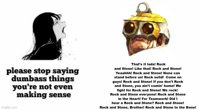 Rock on!	 Rock and Stone... Yeeaaahhh!	 Rock and Stone forever!	 ROCK... AND... STONE!	 Rock and Stone!	   For Rock and Stone!	  | That's it lads! Rock and Stone! Like that! Rock and Stone! Yeaahhh! Rock and Stone! None can stand before us! Rock solid! 	Come on guys! Rock and Stone! If you don't Rock and Stone, you ain't comin' home! We fight for Rock and Stone! We rock!  Rock and Stone everyone! Rock and Stone in the Heart! For Teamwork! Did I hear a Rock and Stone? Rock and Stone! Rock and Stone, Brother! Rock and Stone to the Bone! | made w/ Imgflip meme maker