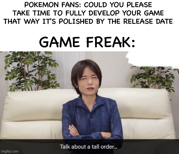 No need to rush it | POKEMON FANS: COULD YOU PLEASE TAKE TIME TO FULLY DEVELOP YOUR GAME THAT WAY IT'S POLISHED BY THE RELEASE DATE; GAME FREAK: | image tagged in talk about a tall order,pokemon,pokemon memes,game freak,memes | made w/ Imgflip meme maker