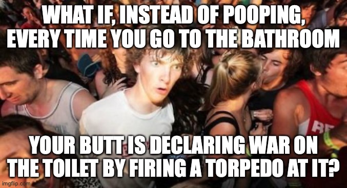 What if instead of a bathroom trip, your body declares war! | WHAT IF, INSTEAD OF POOPING, EVERY TIME YOU GO TO THE BATHROOM; YOUR BUTT IS DECLARING WAR ON THE TOILET BY FIRING A TORPEDO AT IT? | image tagged in memes,sudden clarity clarence,bathroom,war,torpedoes | made w/ Imgflip meme maker