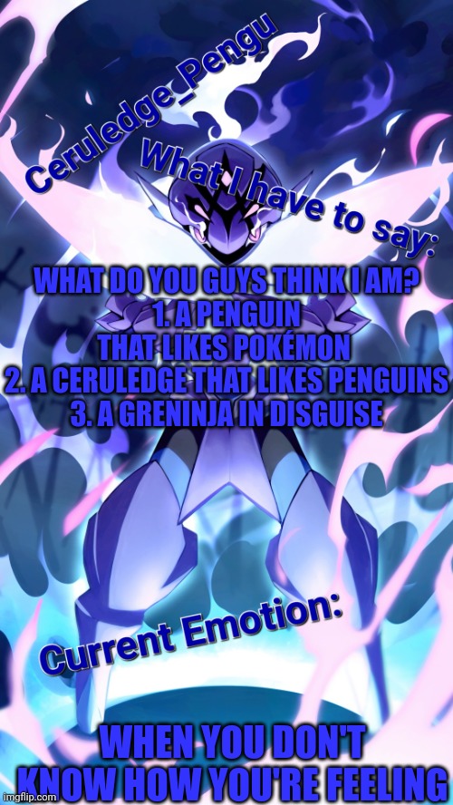 I'm curious to see what you all think | WHAT DO YOU GUYS THINK I AM?
1. A PENGUIN THAT LIKES POKÉMON 
2. A CERULEDGE THAT LIKES PENGUINS
3. A GRENINJA IN DISGUISE; WHEN YOU DON'T KNOW HOW YOU'RE FEELING | image tagged in ceruledge_pengu anouncment template | made w/ Imgflip meme maker