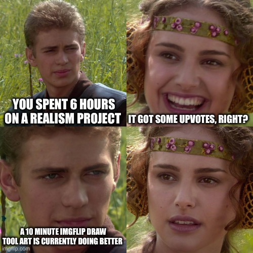 This is slightly frustrating. I spent six hours of my life trying to make this art look real. | YOU SPENT 6 HOURS ON A REALISM PROJECT; IT GOT SOME UPVOTES, RIGHT? A 10 MINUTE IMGFLIP DRAW TOOL ART IS CURRENTLY DOING BETTER | image tagged in anakin padme 4 panel | made w/ Imgflip meme maker