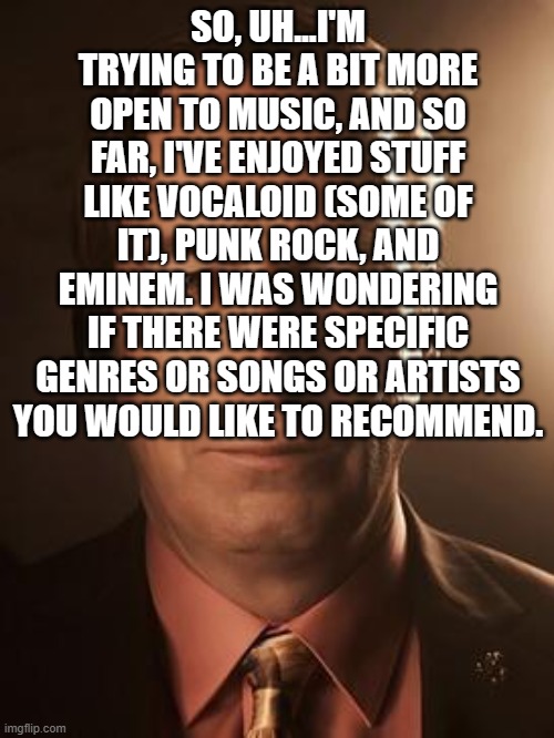 Saul Goodman | SO, UH...I'M TRYING TO BE A BIT MORE OPEN TO MUSIC, AND SO FAR, I'VE ENJOYED STUFF LIKE VOCALOID (SOME OF IT), PUNK ROCK, AND EMINEM. I WAS WONDERING IF THERE WERE SPECIFIC GENRES OR SONGS OR ARTISTS YOU WOULD LIKE TO RECOMMEND. | image tagged in saul goodman | made w/ Imgflip meme maker