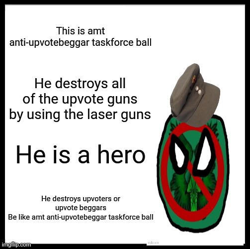 Be Like Bill Meme | This is amt anti-upvotebeggar taskforce ball; He destroys all of the upvote guns by using the laser guns; He is a hero; He destroys upvoters or upvote beggars
Be like amt anti-upvotebeggar taskforce ball | image tagged in memes | made w/ Imgflip meme maker