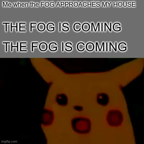 THE FOG IS COMING THE FOG IS COMING THE FOG IS COMING THE FOG IS COMING THE FOG IS COMING THE FOG IS COMING THE FOG IS COMING | Me when the FOG APPROACHES MY HOUSE; THE FOG IS COMING; THE FOG IS COMING | image tagged in memes,surprised pikachu | made w/ Imgflip meme maker