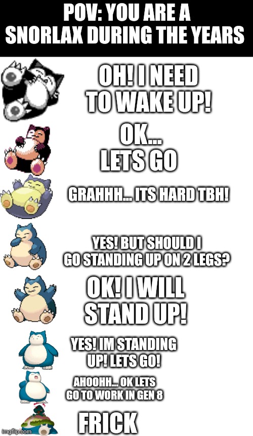 Its funny how snorlax changed during the generations | POV: YOU ARE A SNORLAX DURING THE YEARS; OH! I NEED TO WAKE UP! OK... LETS GO; GRAHHH... ITS HARD TBH! YES! BUT SHOULD I GO STANDING UP ON 2 LEGS? OK! I WILL STAND UP! YES! IM STANDING UP! LETS GO! AHOOHH... OK LETS GO TO WORK IN GEN 8; FRICK | image tagged in snorlax,pokemon,memes | made w/ Imgflip meme maker