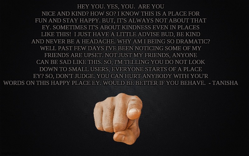 Be nice. | HEY YOU. YES, YOU.  ARE YOU NICE AND KIND? HOW SO? I KNOW THIS IS A PLACE FOR FUN AND STAY HAPPY. BUT, IT'S ALWAYS NOT ABOUT THAT EY. SOMETIMES IT'S ABOUT KINDNESS EVEN IN PLACES LIKE THIS!  I JUST HAVE A LITTLE ADVISE BUD, BE KIND AND NEVER BE A HEADACHE. WHY AM I BEING SO DRAMATIC? WELL PAST FEW DAYS I'VE BEEN NOTICING SOME OF MY FRIENDS ARE UPSET. NOT JUST MY FRIENDS, ANYONE CAN BE SAD LIKE THIS. SO, I'M TELLING YOU DO NOT LOOK DOWN TO SMALL USERS, EVERYONE STARTS OF A PLACE EY? SO, DON'T JUDGE. YOU CAN HURT ANYBODY WITH YOU'R WORDS ON THIS HAPPY PLACE EY. WOULD BE BETTER IF YOU BEHAVE.  - TANISHA | image tagged in solid black background | made w/ Imgflip meme maker