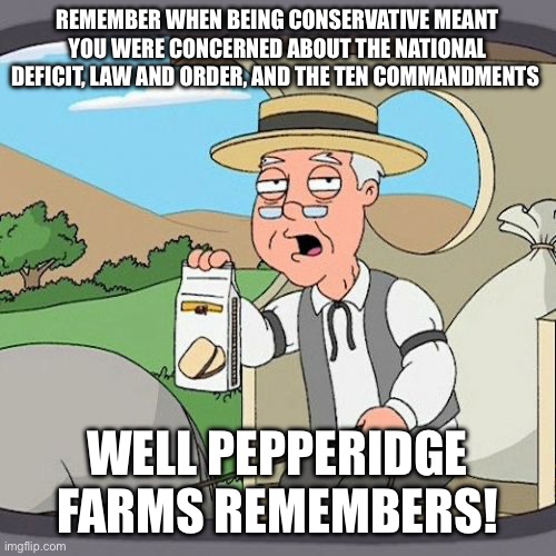 Pepperidge Farm Remembers Meme | REMEMBER WHEN BEING CONSERVATIVE MEANT YOU WERE CONCERNED ABOUT THE NATIONAL DEFICIT, LAW AND ORDER, AND THE TEN COMMANDMENTS; WELL PEPPERIDGE FARMS REMEMBERS! | image tagged in memes,pepperidge farm remembers | made w/ Imgflip meme maker