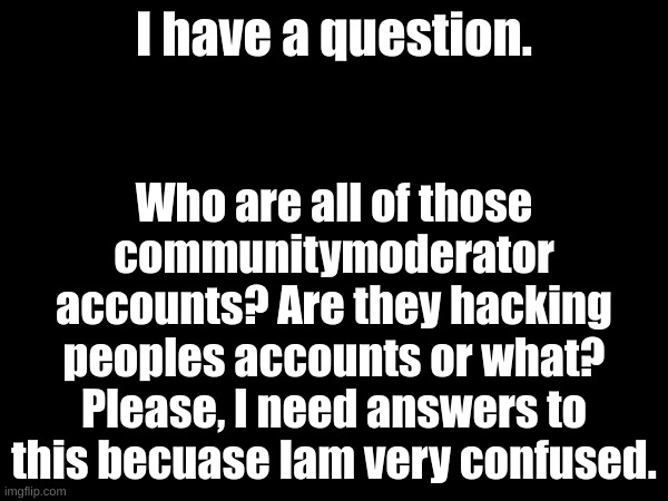 Like, the user Agayweeb has gotten their account like hacked(I think) by some communitymoderator guy. | I have a question. Who are all of those communitymoderator accounts? Are they hacking peoples accounts or what? Please, I need answers to this becuase Iam very confused. | image tagged in question,does anybody know,please i want to know | made w/ Imgflip meme maker