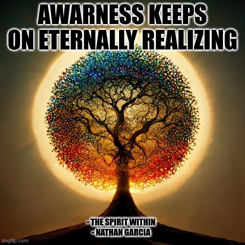 AWARNESS KEEPS ON ETERNALLY REALIZING; - THE SPIRIT WITHIN
- NATHAN GARCIA | image tagged in spirituality | made w/ Imgflip meme maker