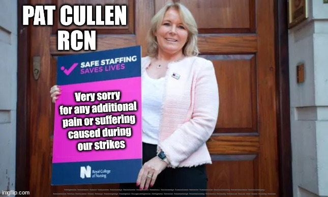 Pat Cullen RCN nurse nursing strikes | PAT CULLEN 
RCN; Very sorry 
for any additional 
pain or suffering 
caused during 
our strikes; #Immigration #Starmerout #Labour #JonLansman #wearecorbyn #KeirStarmer #DianeAbbott #McDonnell #cultofcorbyn #labourisdead #Momentum #labourracism #socialistsunday #nevervotelabour #socialistanyday #Antisemitism #Savile #SavileGate #Paedo #Worboys #GroomingGangs #Paedophile #IllegalImmigration #Immigrants #Invasion #StarmerResign #Starmeriswrong #SirSoftie #SirSofty #PatCullen #Cullen #RCN #nurse #nursing #strikes | image tagged in pat cullen rcn nurse nursing strikes,labourisdead,stramerout getstarmerout,cultofcorbyn | made w/ Imgflip meme maker