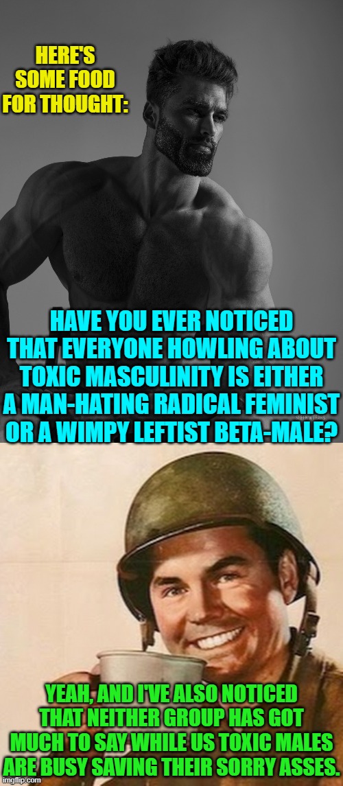 So why listen to the leftists . . . about anything? | HERE'S SOME FOOD FOR THOUGHT:; HAVE YOU EVER NOTICED THAT EVERYONE HOWLING ABOUT TOXIC MASCULINITY IS EITHER A MAN-HATING RADICAL FEMINIST OR A WIMPY LEFTIST BETA-MALE? YEAH, AND I'VE ALSO NOTICED THAT NEITHER GROUP HAS GOT MUCH TO SAY WHILE US TOXIC MALES ARE BUSY SAVING THEIR SORRY ASSES. | image tagged in giga chad | made w/ Imgflip meme maker