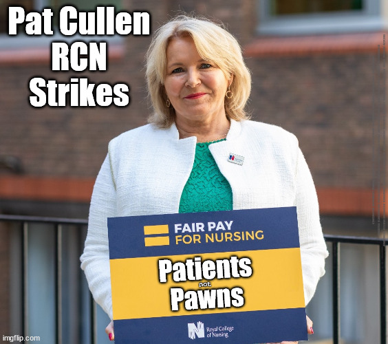Pat Cullen RCN nurse nursing strikes | Pat Cullen
RCN
Strikes; #IMMIGRATION #STARMEROUT #LABOUR #JONLANSMAN #WEARECORBYN #KEIRSTARMER #DIANEABBOTT #MCDONNELL #CULTOFCORBYN #LABOURISDEAD #MOMENTUM #LABOURRACISM #SOCIALISTSUNDAY #NEVERVOTELABOUR #SOCIALISTANYDAY #ANTISEMITISM #SAVILE #SAVILEGATE #PAEDO #WORBOYS #GROOMINGGANGS #PAEDOPHILE #ILLEGALIMMIGRATION #IMMIGRANTS #INVASION #STARMERRESIGN #STARMERISWRONG #SIRSOFTIE #SIRSOFTY #PATCULLEN #CULLEN #RCN #NURSE #NURSING #STRIKES; Patients
Pawns; not | image tagged in pat cullen rcn nurse nursing strikes,labourisdead,cultofcorbyn,starmerout getstarmerout,unison unite rcn | made w/ Imgflip meme maker