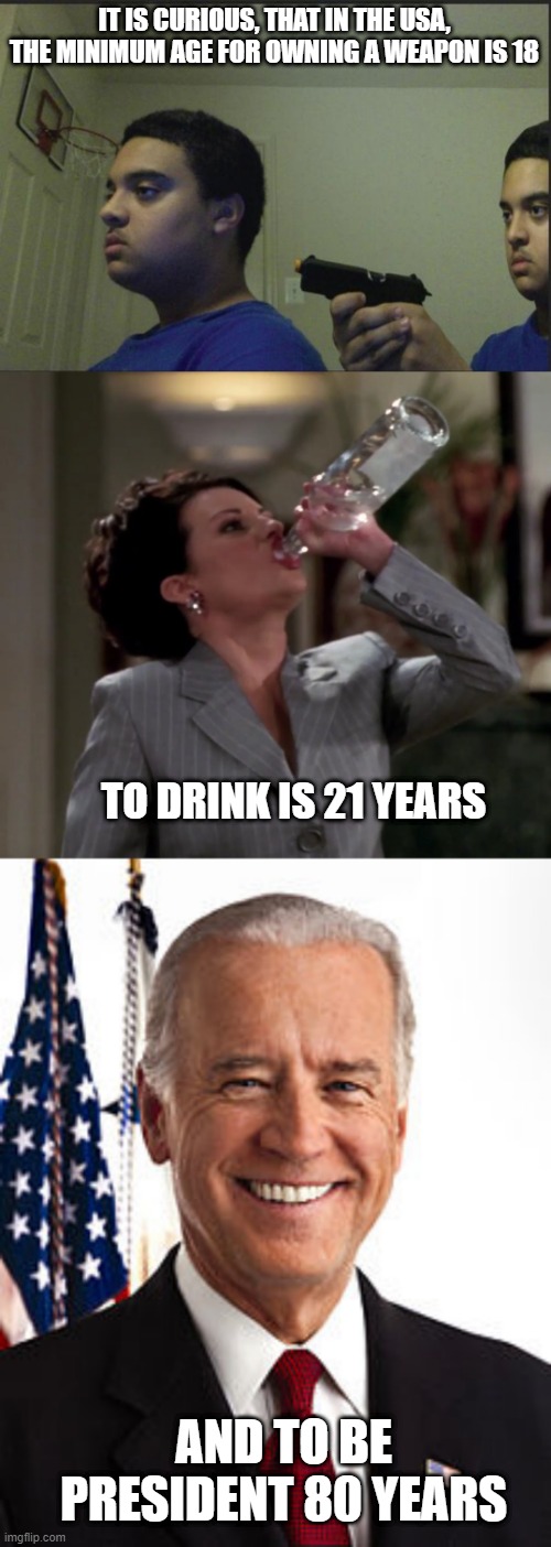 Age Apparently Matters | IT IS CURIOUS, THAT IN THE USA, THE MINIMUM AGE FOR OWNING A WEAPON IS 18; TO DRINK IS 21 YEARS; AND TO BE PRESIDENT 80 YEARS | image tagged in trust nobody not even yourself,karen drinks vodka,memes,joe biden | made w/ Imgflip meme maker