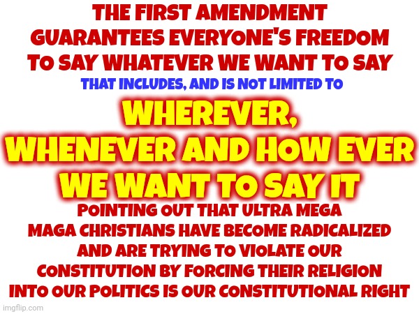 FREEDOM Of SPEECH Is For EVERY American ESPECIALLY The Ones That Disagree With You | THE FIRST AMENDMENT GUARANTEES EVERYONE'S FREEDOM TO SAY WHATEVER WE WANT TO SAY; THAT INCLUDES, AND IS NOT LIMITED TO; WHEREVER, WHENEVER AND HOW EVER WE WANT TO SAY IT; POINTING OUT THAT ULTRA MEGA MAGA CHRISTIANS HAVE BECOME RADICALIZED AND ARE TRYING TO VIOLATE OUR CONSTITUTION BY FORCING THEIR RELIGION INTO OUR POLITICS IS OUR CONSTITUTIONAL RIGHT | image tagged in first amendment,scumbag republicans,my right to speak comes before your right to shoot,memes,civil rights,equal rights | made w/ Imgflip meme maker