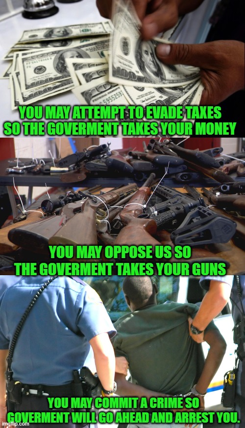 because they no longer are employees and are masters | YOU MAY ATTEMPT TO EVADE TAXES SO THE GOVERMENT TAKES YOUR MONEY; YOU MAY OPPOSE US SO THE GOVERMENT TAKES YOUR GUNS; YOU MAY COMMIT A CRIME SO GOVERMENT WILL GO AHEAD AND ARREST YOU. | image tagged in goverment | made w/ Imgflip meme maker