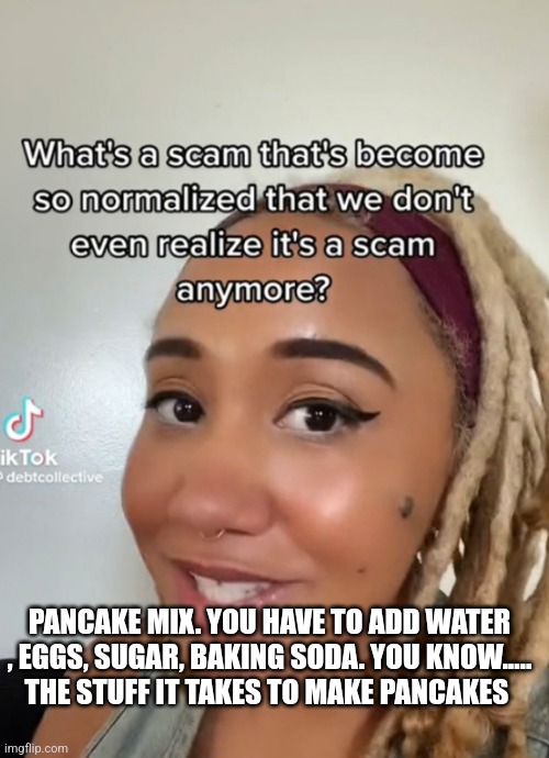 PANCAKE MIX. YOU HAVE TO ADD WATER , EGGS, SUGAR, BAKING SODA. YOU KNOW.....
THE STUFF IT TAKES TO MAKE PANCAKES | image tagged in funny memes | made w/ Imgflip meme maker