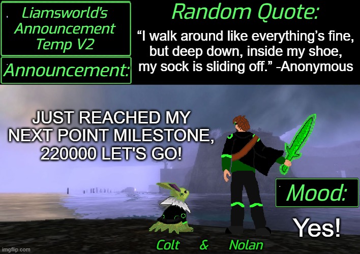 Announcement | “I walk around like everything’s fine,
but deep down, inside my shoe,
my sock is sliding off.” -Anonymous; JUST REACHED MY NEXT POINT MILESTONE, 220000 LET'S GO! Yes! | image tagged in liamsworld's announcement v2 | made w/ Imgflip meme maker