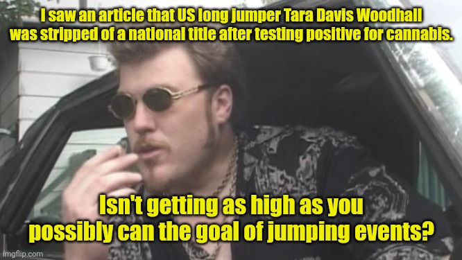 I could play that game. | I saw an article that US long jumper Tara Davis Woodhall was stripped of a national title after testing positive for cannabis. Isn't getting as high as you possibly can the goal of jumping events? | image tagged in trailer park boys | made w/ Imgflip meme maker