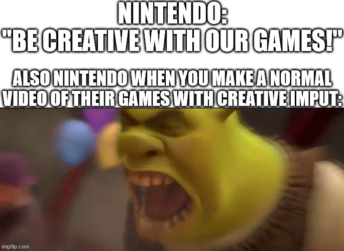 Shrek screaming | NINTENDO: "BE CREATIVE WITH OUR GAMES!"; ALSO NINTENDO WHEN YOU MAKE A NORMAL VIDEO OF THEIR GAMES WITH CREATIVE IMPUT: | image tagged in shrek screaming | made w/ Imgflip meme maker