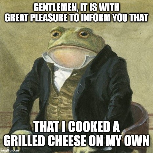 +1 | GENTLEMEN, IT IS WITH GREAT PLEASURE TO INFORM YOU THAT; THAT I COOKED A GRILLED CHEESE ON MY OWN | image tagged in gentlemen it is with great pleasure to inform you that,cook,cooking,let him cook,hold up let him cook,grilled cheese | made w/ Imgflip meme maker
