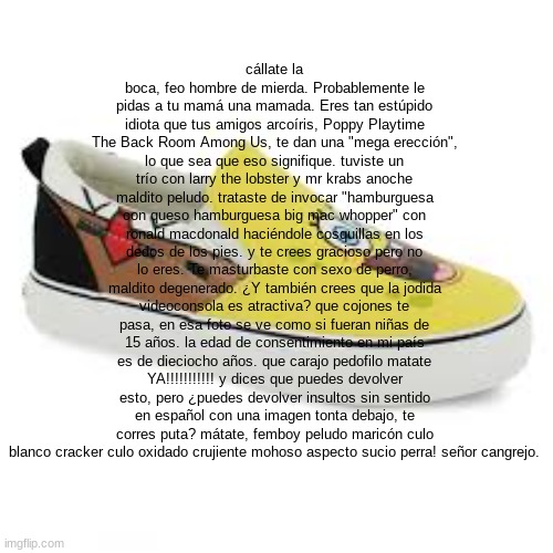 cállate la boca, feo hombre de mierda. Probablemente le pidas a tu mamá una mamada. Eres tan estúpido idiota que tus amigos arco | cállate la boca, feo hombre de mierda. Probablemente le pidas a tu mamá una mamada. Eres tan estúpido idiota que tus amigos arcoíris, Poppy Playtime The Back Room Among Us, te dan una "mega erección", lo que sea que eso signifique. tuviste un trío con larry the lobster y mr krabs anoche maldito peludo. trataste de invocar "hamburguesa con queso hamburguesa big mac whopper" con ronald macdonald haciéndole cosquillas en los dedos de los pies. y te crees gracioso pero no lo eres. Te masturbaste con sexo de perro, maldito degenerado. ¿Y también crees que la jodida videoconsola es atractiva? que cojones te pasa, en esa foto se ve como si fueran niñas de 15 años. la edad de consentimiento en mi país es de dieciocho años. que carajo pedofilo matate YA!!!!!!!!!!! y dices que puedes devolver esto, pero ¿puedes devolver insultos sin sentido en español con una imagen tonta debajo, te corres puta? mátate, femboy peludo maricón culo blanco cracker culo oxidado crujiente mohoso aspecto sucio perra! señor cangrejo. | made w/ Imgflip meme maker