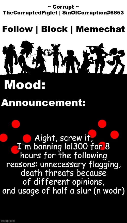 TheCorruptedPiglet Announcement Template v2 | Aight, screw it, I'm banning lol300 for 8 hours for the following reasons: unnecessary flagging, death threats because of different opinions, and usage of half a slur (n wodr) | image tagged in thecorruptedpiglet announcement template v2 | made w/ Imgflip meme maker