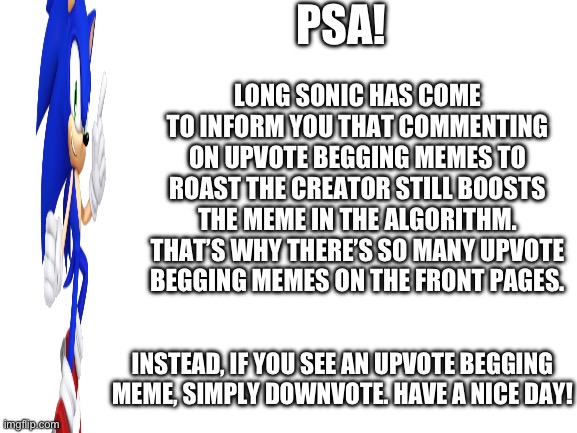 Attention peoples! | PSA! LONG SONIC HAS COME TO INFORM YOU THAT COMMENTING ON UPVOTE BEGGING MEMES TO ROAST THE CREATOR STILL BOOSTS THE MEME IN THE ALGORITHM. THAT’S WHY THERE’S SO MANY UPVOTE BEGGING MEMES ON THE FRONT PAGES. INSTEAD, IF YOU SEE AN UPVOTE BEGGING MEME, SIMPLY DOWNVOTE. HAVE A NICE DAY! | image tagged in blank white template,long sonic,psa | made w/ Imgflip meme maker
