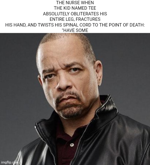 get it? Get it? GET IT? | THE NURSE WHEN THE KID NAMED TEE ABSOLUTELY OBLITERATES HIS ENTIRE LEG, FRACTURES HIS HAND, AND TWISTS HIS SPINAL CORD TO THE POINT OF DEATH:

"HAVE SOME | image tagged in ice t | made w/ Imgflip meme maker