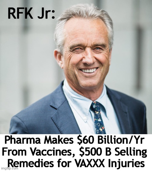 Follow The Money $$$$ | RFK Jr:; Pharma Makes $60 Billion/Yr 
From Vaccines, $500 B Selling 
Remedies for VAXXX Injuries | image tagged in politics,rfk jr,vaccines,the truth,injuries,big pharma | made w/ Imgflip meme maker
