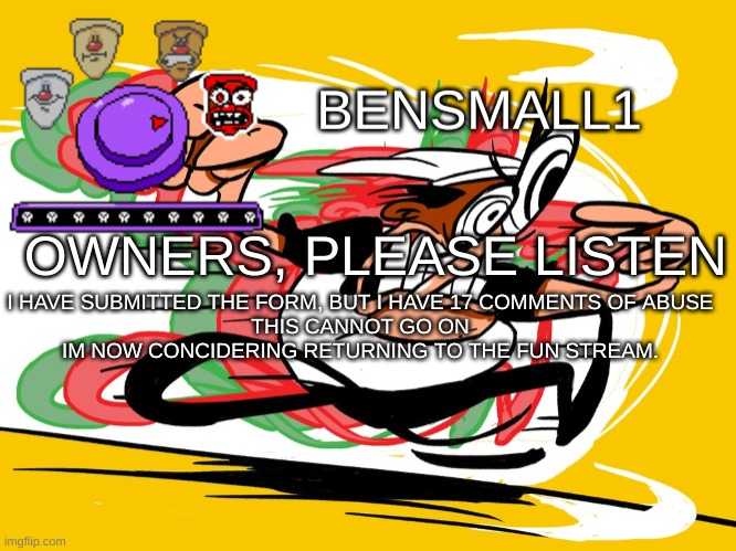 BenSmall1 Announcement Template | I HAVE SUBMITTED THE FORM, BUT I HAVE 17 COMMENTS OF ABUSE
THIS CANNOT GO ON
IM NOW CONCIDERING RETURNING TO THE FUN STREAM. OWNERS, PLEASE LISTEN | image tagged in bensmall1 announcement template | made w/ Imgflip meme maker