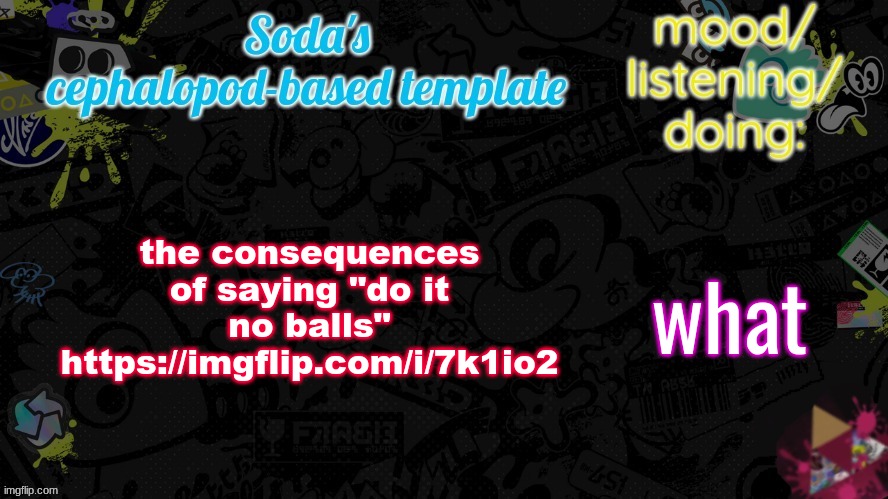 i am flabbergasted | the consequences of saying "do it no balls"
https://imgflip.com/i/7k1io2; what | image tagged in soda's splatfest temp | made w/ Imgflip meme maker