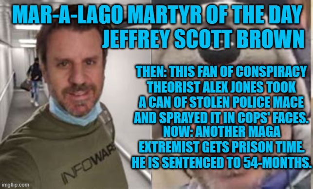 His excuse?  It was only 10 minutes of his life. He will have "525,600 minutes," times 4 1/2 to think about that. | MAR-A-LAGO MARTYR OF THE DAY
                       JEFFREY SCOTT BROWN; THEN: THIS FAN OF CONSPIRACY THEORIST ALEX JONES TOOK A CAN OF STOLEN POLICE MACE AND SPRAYED IT IN COPS' FACES. NOW: ANOTHER MAGA EXTREMIST GETS PRISON TIME. HE IS SENTENCED TO 54-MONTHS. | image tagged in politics | made w/ Imgflip meme maker