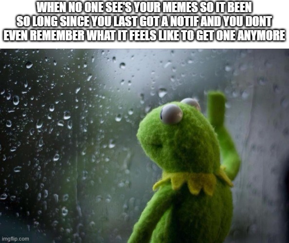 . | WHEN NO ONE SEE'S YOUR MEMES SO IT BEEN SO LONG SINCE YOU LAST GOT A NOTIF AND YOU DONT EVEN REMEMBER WHAT IT FEELS LIKE TO GET ONE ANYMORE | image tagged in sad kermit,memes,funny,sad but true,relatable | made w/ Imgflip meme maker