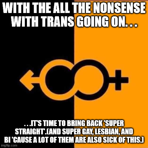 Time to unfurl this particular flag. | WITH THE ALL THE NONSENSE WITH TRANS GOING ON. . . . . .IT'S TIME TO BRING BACK 'SUPER STRAIGHT'.(AND SUPER GAY, LESBIAN, AND BI 'CAUSE A LOT OF THEM ARE ALSO SICK OF THIS.) | image tagged in lgbt,straight,trans | made w/ Imgflip meme maker