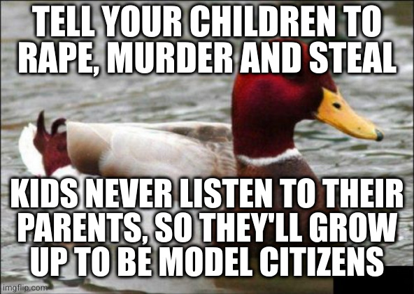 Reverse psychology wtf | TELL YOUR CHILDREN TO
RAPE, MURDER AND STEAL; KIDS NEVER LISTEN TO THEIR
PARENTS, SO THEY'LL GROW
UP TO BE MODEL CITIZENS | image tagged in memes,malicious advice mallard | made w/ Imgflip meme maker