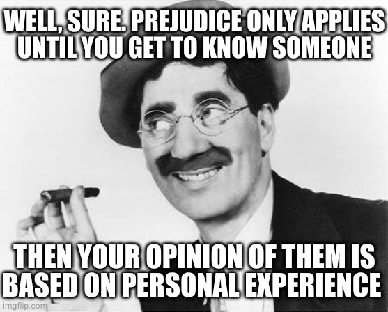 Groucho Marx | THEN YOUR OPINION OF THEM IS
BASED ON PERSONAL EXPERIENCE WELL, SURE. PREJUDICE ONLY APPLIES
UNTIL YOU GET TO KNOW SOMEONE | image tagged in groucho marx | made w/ Imgflip meme maker