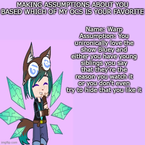 Should I do this with my other ocs | MAKING ASSUMPTIONS ABOUT YOU BASED WHICH OF MY OCS IS YOUR FAVORITE; Name: Warp
Assumption: You unironically love the show Bluey and either you have young siblings you say that they're the reason you watch it or you don't even try to hide that you like it | image tagged in oc,gacha | made w/ Imgflip meme maker