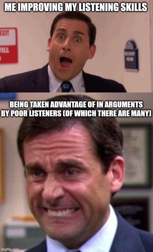 Listening has it's costs? | ME IMPROVING MY LISTENING SKILLS; BEING TAKEN ADVANTAGE OF IN ARGUMENTS BY POOR LISTENERS (OF WHICH THERE ARE MANY) | image tagged in michael scott,argument | made w/ Imgflip meme maker