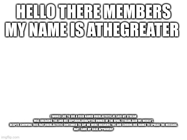 HELLO THERE MEMBERS
MY NAME IS ATHEGREATER; I WOULD LIKE TO SUE A USER NAMED UBERLASTOTIC.HE SAID MY STREAM WAS BREAKING TOS AND HIS SUPERIOR,BEHAPP,THE OWNER OF THE RIVAL STREAM,SAID WE WEREN'T.
DESPITE KNOWING THIS FACT,UBERLASTOTIC CONTINUED TO SAY WE WERE BREAKING TOS AND SENDING HIS RANKS TO SPREAD THE MESSAGE.
MAY I HAVE MY CASE APPROVED? | made w/ Imgflip meme maker