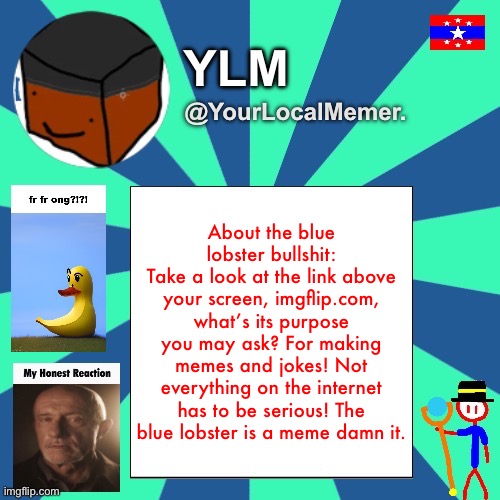 He could be underage but he is just making jokes, I doubt he’s being serious about all of this | About the blue lobster bullshit:
Take a look at the link above your screen, imgflip.com, what’s its purpose you may ask? For making memes and jokes! Not everything on the internet has to be serious! The blue lobster is a meme damn it. | image tagged in yourlocalmemer announcement temp 3 0 | made w/ Imgflip meme maker