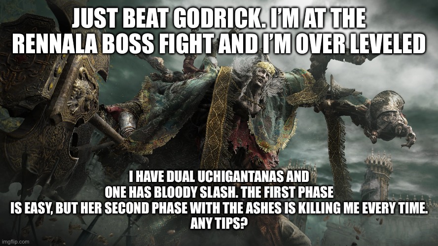 JUST BEAT GODRICK. I’M AT THE RENNALA BOSS FIGHT AND I’M OVER LEVELED; I HAVE DUAL UCHIGANTANAS AND ONE HAS BLOODY SLASH. THE FIRST PHASE IS EASY, BUT HER SECOND PHASE WITH THE ASHES IS KILLING ME EVERY TIME.
ANY TIPS? | image tagged in homosexuality | made w/ Imgflip meme maker