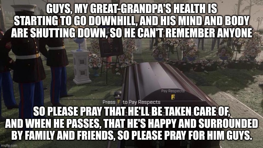 Please, I'll start a prayer in the comments, and when he passes, I'll say amen, k guys? Please | GUYS, MY GREAT-GRANDPA'S HEALTH IS STARTING TO GO DOWNHILL, AND HIS MIND AND BODY ARE SHUTTING DOWN, SO HE CAN'T REMEMBER ANYONE; SO PLEASE PRAY THAT HE'LL BE TAKEN CARE OF, AND WHEN HE PASSES, THAT HE'S HAPPY AND SURROUNDED BY FAMILY AND FRIENDS, SO PLEASE PRAY FOR HIM GUYS. | image tagged in press f to pay respects | made w/ Imgflip meme maker