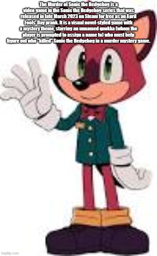 Barry (TMOSTH) | The Murder of Sonic the Hedgehog is a video game in the Sonic the Hedgehog series that was released in late March 2023 on Steam for free as an April Fools' Day prank. It is a visual novel-styled game with a mystery theme, starring an unnamed quokka (whom the player is prompted to assign a name to) who must help figure out who "killed" Sonic the Hedgehog in a murder mystery game. | image tagged in barry tmosth | made w/ Imgflip meme maker