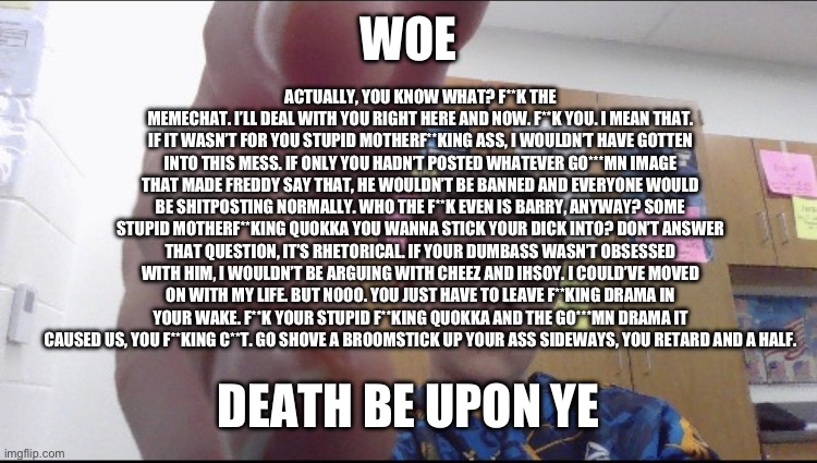 slam shaddy | WOE DEATH BE UPON YE ACTUALLY, YOU KNOW WHAT? F**K THE MEMECHAT. I’LL DEAL WITH YOU RIGHT HERE AND NOW. F**K YOU. I MEAN THAT. IF IT WASN’T  | image tagged in slam shaddy | made w/ Imgflip meme maker