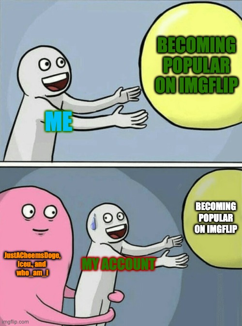 imgflip In a nutshell | BECOMING POPULAR ON IMGFLIP; ME; BECOMING POPULAR ON IMGFLIP; JustACheemsDoge,
iceu., and 
who_am_i; MY ACCOUNT | image tagged in memes,running away balloon | made w/ Imgflip meme maker