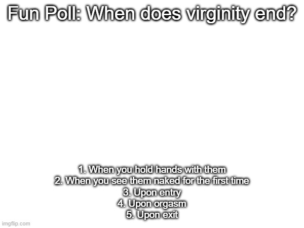 Fun Poll: When does virginity end? 1. When you hold hands with them
2. When you see them naked for the first time
3. Upon entry
4. Upon orgasm
5. Upon exit | made w/ Imgflip meme maker