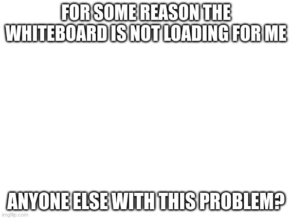 FOR SOME REASON THE WHITEBOARD IS NOT LOADING FOR ME; ANYONE ELSE WITH THIS PROBLEM? | made w/ Imgflip meme maker