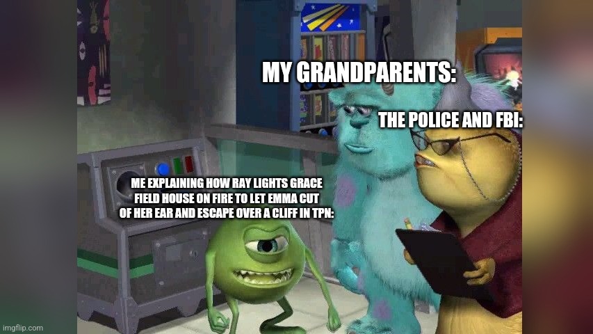 Mike wazoski | MY GRANDPARENTS:; THE POLICE AND FBI:; ME EXPLAINING HOW RAY LIGHTS GRACE FIELD HOUSE ON FIRE TO LET EMMA CUT OF HER EAR AND ESCAPE OVER A CLIFF IN TPN: | image tagged in mike wazoski | made w/ Imgflip meme maker