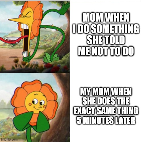 Oh its fine because I did it | MOM WHEN I DO SOMETHING SHE TOLD ME NOT TO DO; MY MOM WHEN SHE DOES THE EXACT SAME THING 5 MINUTES LATER | image tagged in cuphead flower,mom,yelling | made w/ Imgflip meme maker